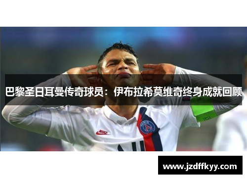 巴黎圣日耳曼传奇球员：伊布拉希莫维奇终身成就回顾